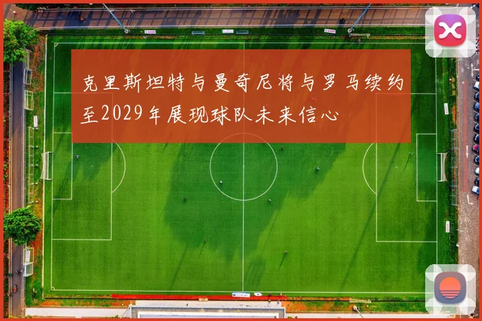 克里斯坦特与曼奇尼将与罗马续约至2029年展现球队未来信心