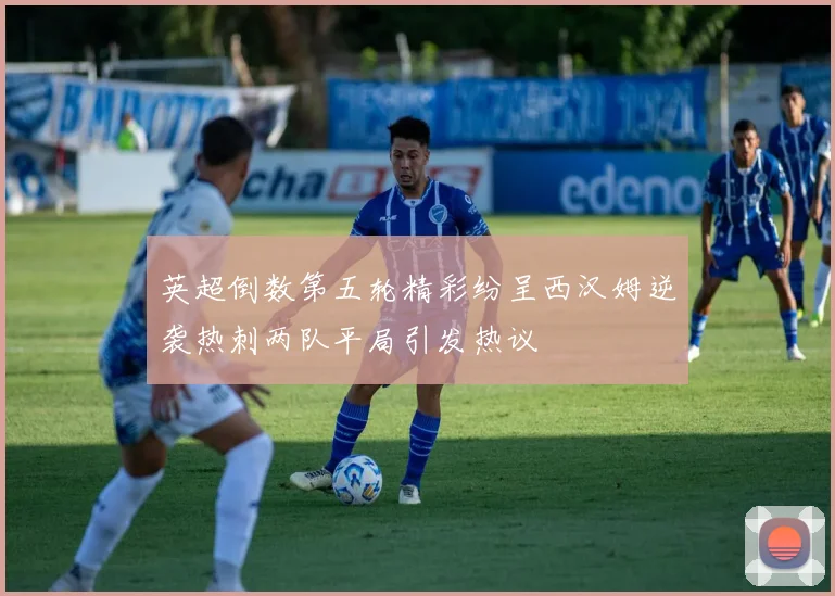 英超倒数第五轮精彩纷呈西汉姆逆袭热刺两队平局引发热议