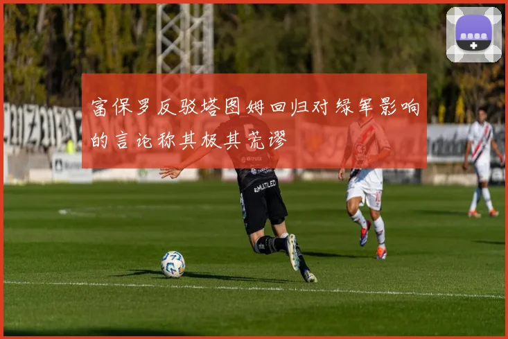 富保罗反驳塔图姆回归对绿军影响的言论称其极其荒谬