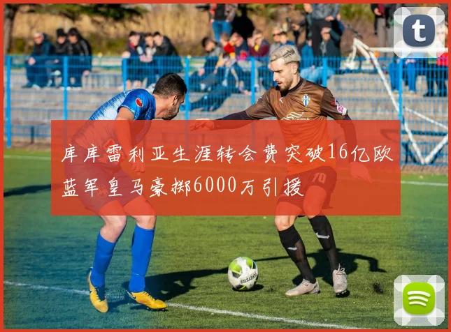 库库雷利亚生涯转会费突破16亿欧蓝军皇马豪掷6000万引援