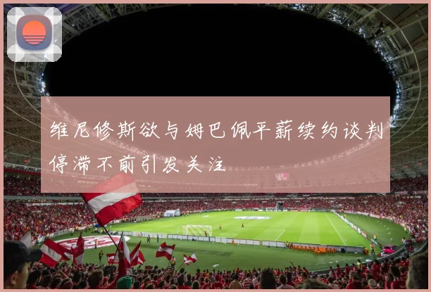 维尼修斯欲与姆巴佩平薪续约谈判停滞不前引发关注