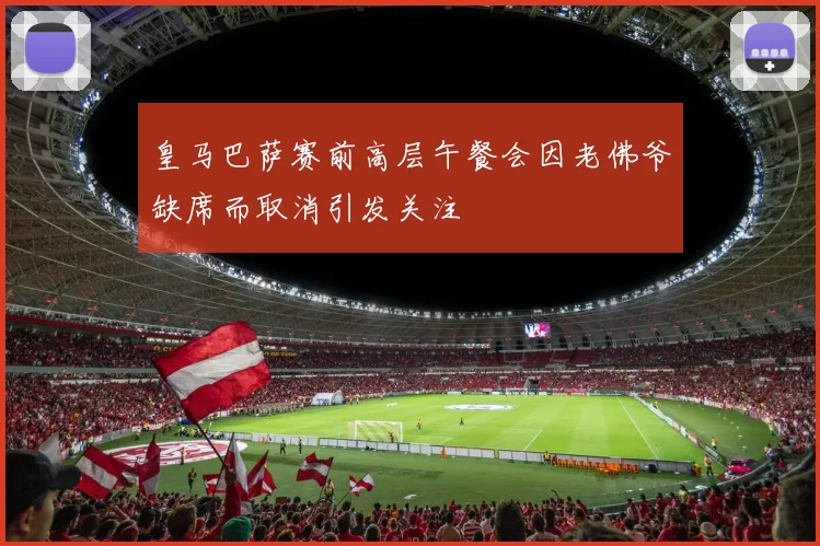 皇马巴萨赛前高层午餐会因老佛爷缺席而取消引发关注