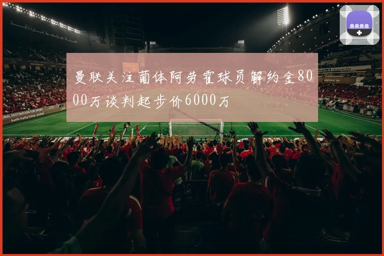 曼联关注葡体阿劳霍球员解约金8000万谈判起步价6000万