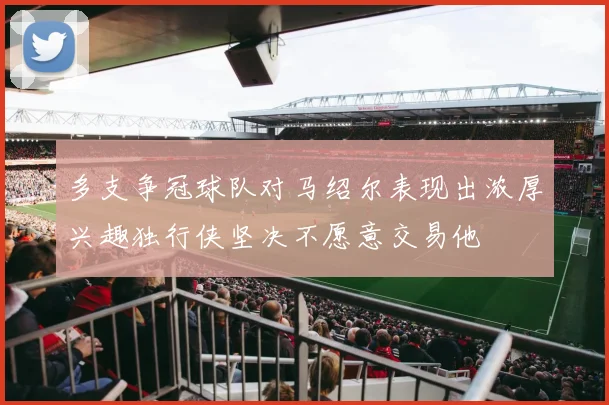 多支争冠球队对马绍尔表现出浓厚兴趣独行侠坚决不愿意交易他