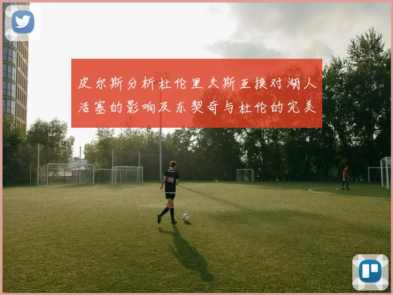 皮尔斯分析杜伦里夫斯互换对湖人活塞的影响及东契奇与杜伦的完美搭配