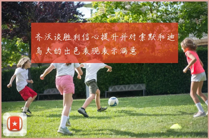 齐沃谈胜利信心提升并对索默和迪乌夫的出色表现表示满意