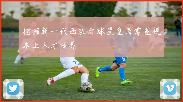 挖掘新一代西班牙球星皇马需重视本土人才培养