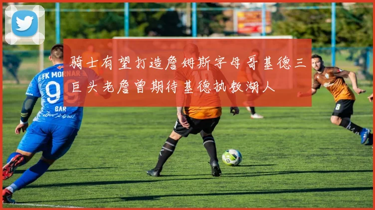 骑士有望打造詹姆斯字母哥基德三巨头老詹曾期待基德执教湖人