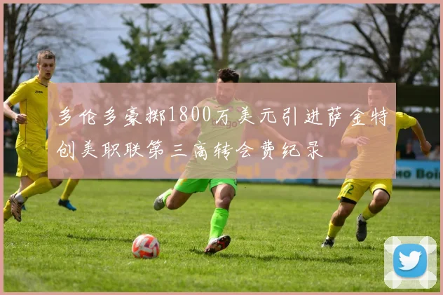 多伦多豪掷1800万美元引进萨金特创美职联第三高转会费纪录