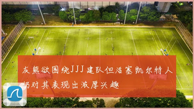 灰熊欲围绕JJJ建队但活塞凯尔特人仍对其表现出浓厚兴趣