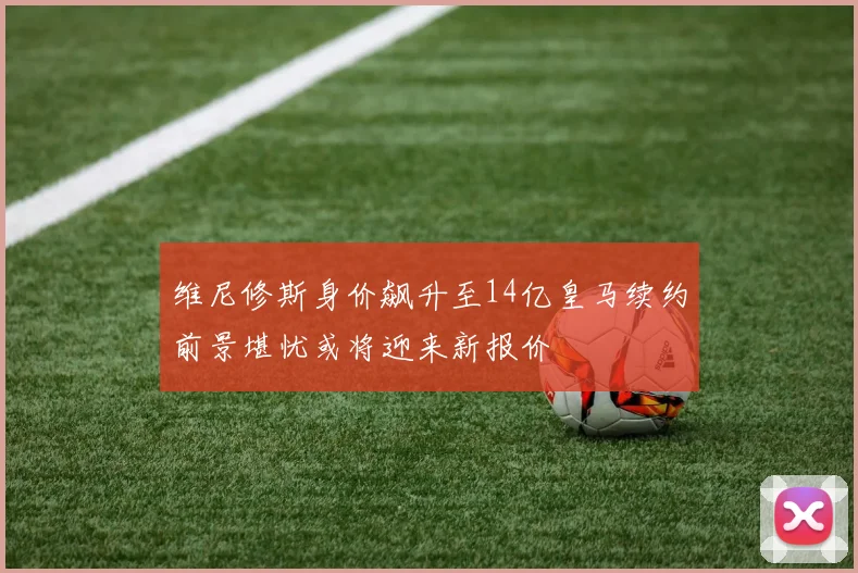 维尼修斯身价飙升至14亿皇马续约前景堪忧或将迎来新报价