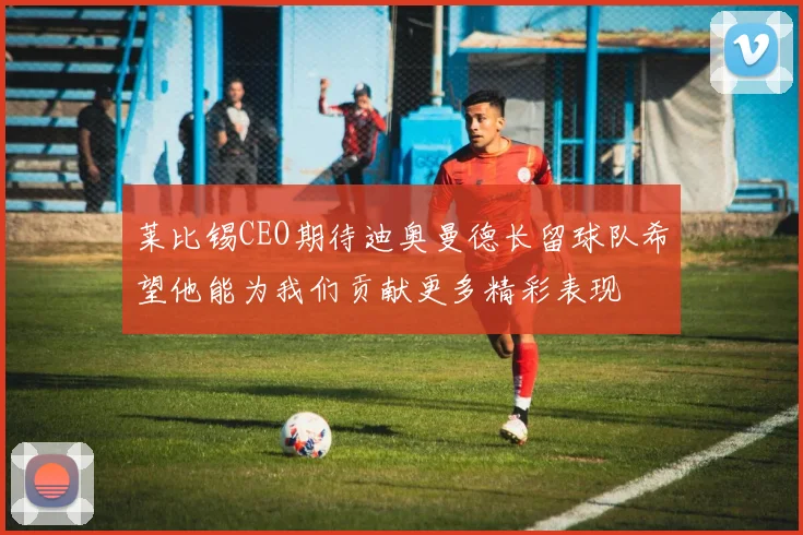 莱比锡CEO期待迪奥曼德长留球队希望他能为我们贡献更多精彩表现