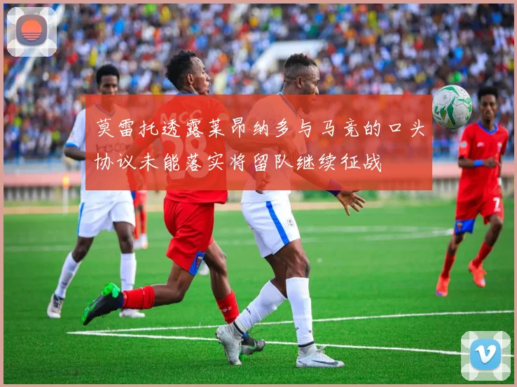 莫雷托透露莱昂纳多与马竞的口头协议未能落实将留队继续征战