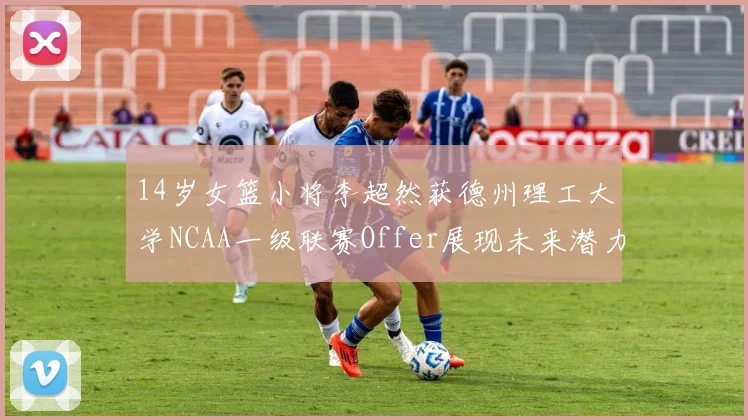 14岁女篮小将李超然获德州理工大学NCAA一级联赛Offer展现未来潜力