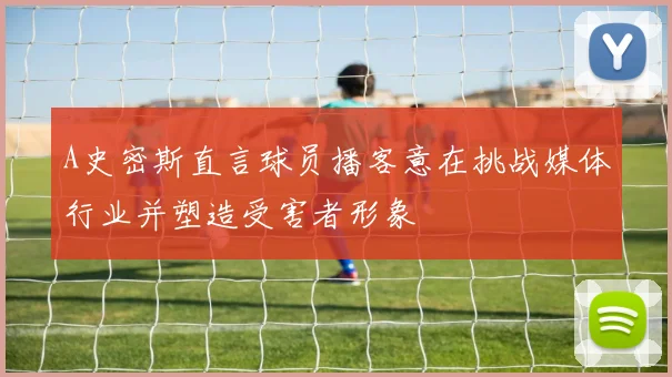A史密斯直言球员播客意在挑战媒体行业并塑造受害者形象