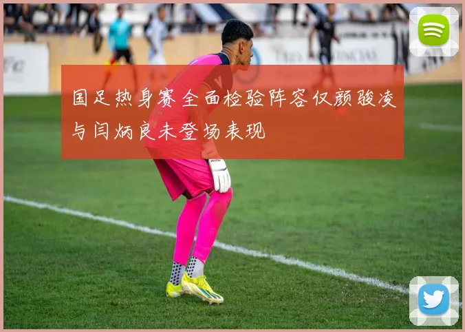 国足热身赛全面检验阵容仅颜骏凌与闫炳良未登场表现