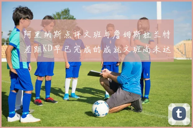 阿里纳斯点评文班与詹姆斯杜兰特差距KD早已完成的成就文班尚未达到