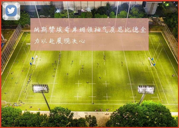 纳斯赞埃奇库姆领袖气质恩比德全力以赴展现决心