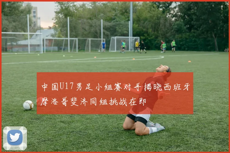 中国U17男足小组赛对手揭晓西班牙摩洛哥斐济同组挑战在即