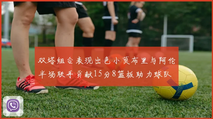双塔组合表现出色小莫布里与阿伦半场联手贡献15分8篮板助力球队