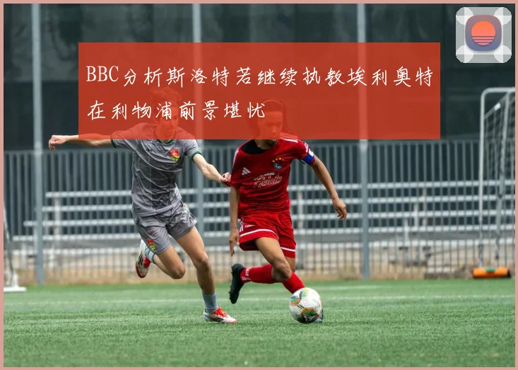 BBC分析斯洛特若继续执教埃利奥特在利物浦前景堪忧