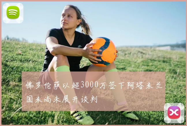 佛罗伦萨以超3000万签下阿塔米兰国米尚未展开谈判